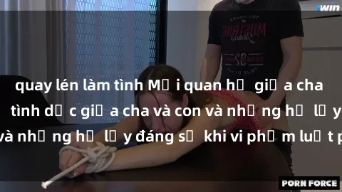 quay lén làm tình Mối quan hệ giữa cha và con: Sự thật về tình dục giữa cha và con và những hệ lụy đáng sợ khi vi phạm luật pháp.
