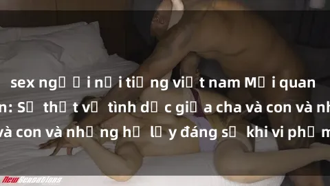 sex người nổi tiếng việt nam Mối quan hệ giữa cha và con: Sự thật về tình dục giữa cha và con và những hệ lụy đáng sợ khi vi phạm luật pháp.