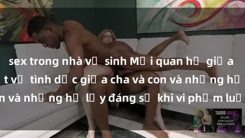 sex trong nhà vệ sinh Mối quan hệ giữa cha và con: Sự thật về tình dục giữa cha và con và những hệ lụy đáng sợ khi vi phạm luật pháp.