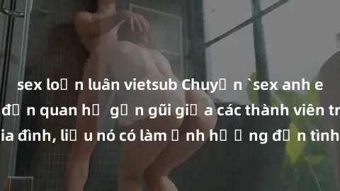 sex loạn luân vietsub Chuyện `sex anh em ruột` - Đề cập đến quan hệ gần gũi giữa các thành viên trong gia đình, liệu nó có làm ảnh hưởng đến tình cảm gia đình hay không?