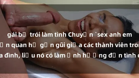 gái bị trói làm tình Chuyện `sex anh em ruột` - Đề cập đến quan hệ gần gũi giữa các thành viên trong gia đình, liệu nó có làm ảnh hưởng đến tình cảm gia đình hay không?
