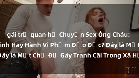 gái trẻ quan hệ Chuyện Sex Ông Cháu: Mối Quan Hệ Gia Đình Hay Hành Vi Phạm Đạo Đức? Đây là Một Chủ Đề Gây Tranh Cãi Trong Xã Hội Hiện Nay.