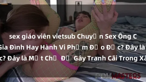 sex giáo viên vietsub Chuyện Sex Ông Cháu: Mối Quan Hệ Gia Đình Hay Hành Vi Phạm Đạo Đức? Đây là Một Chủ Đề Gây Tranh Cãi Trong Xã Hội Hiện Nay.