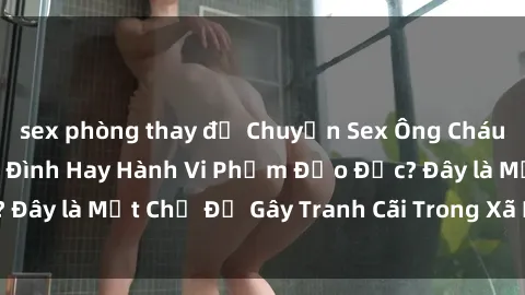 sex phòng thay đồ Chuyện Sex Ông Cháu: Mối Quan Hệ Gia Đình Hay Hành Vi Phạm Đạo Đức? Đây là Một Chủ Đề Gây Tranh Cãi Trong Xã Hội Hiện Nay.