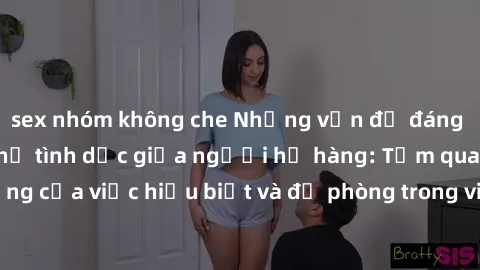 sex nhóm không che Những vấn đề đáng quan tâm về quan hệ tình dục giữa người họ hàng: Tầm quan trọng của việc hiểu biết và đề phòng trong việc tiếp xúc trong gia đình.