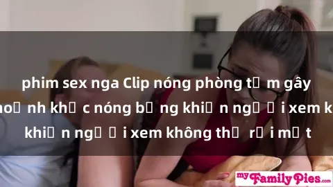 phim sex nga Clip nóng phòng tắm gây sốt: Cận cảnh khoảnh khắc nóng bỏng khiến người xem không thể rời mắt