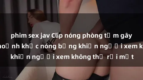 phim sex jav Clip nóng phòng tắm gây sốt: Cận cảnh khoảnh khắc nóng bỏng khiến người xem không thể rời mắt