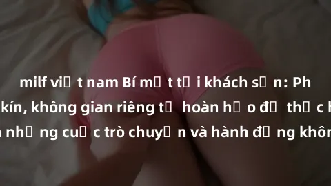 milf việt nam Bí mật tại khách sạn: Phòng quay lén khép kín, không gian riêng tư hoàn hảo để thực hiện những cuộc trò chuyện và hành động không bị người khác phát hiện.