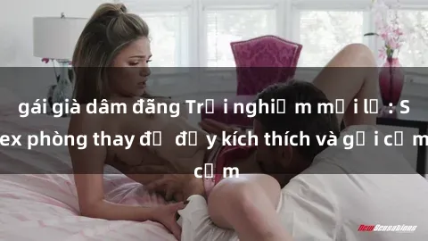 gái già dâm đãng Trải nghiệm mới lạ: Sex phòng thay đồ đầy kích thích và gợi cảm