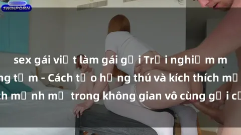 sex gái việt làm gái gọi Trải nghiệm mới lạ với sex phòng tắm - Cách tạo hứng thú và kích thích mạnh mẽ trong không gian vô cùng gợi cảm và lãng mạn