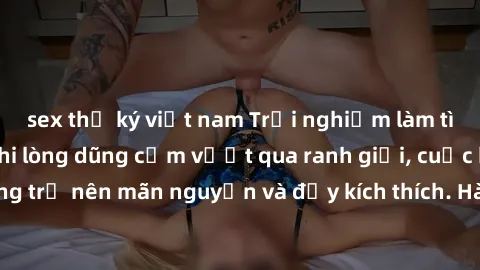 sex thư ký việt nam Trải nghiệm làm tình ngoài đường: Khi lòng dũng cảm vượt qua ranh giới, cuộc hẹn nơi công cộng trở nên mãn nguyện và đầy kích thích. Hành vi nguy hiểm, nhưng cũng tạo nên cảm giác 