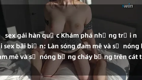 sex gái hàn quốc Khám phá những trải nghiệm độc đáo tại sex bãi biển: Làn sóng đam mê và sự nóng bỏng cháy bỏng trên cát trắng