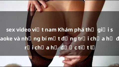 sex video việt nam Khám phá thế giới sex quán karaoke và những bí mật động trời chưa hề được tiết lộ