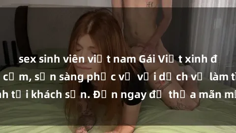 sex sinh viên việt nam Gái Việt xinh đẹp, nồng nàn tình cảm, sẵn sàng phục vụ với dịch vụ làm tình tại khách sạn. Đến ngay để thỏa mãn mọi khao khát của bạn!