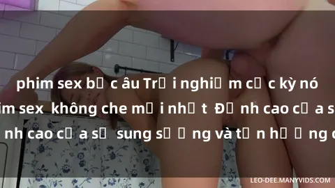 phim sex bắc âu Trải nghiệm cực kỳ nóng bỏng trong phim sex  không che mới nhất  Đỉnh cao của sự sung sướng và tận hưởng chân thật