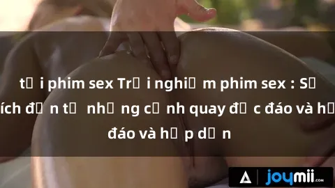 tải phim sex Trải nghiệm phim sex : Sự kích thích đến từ những cảnh quay độc đáo và hấp dẫn