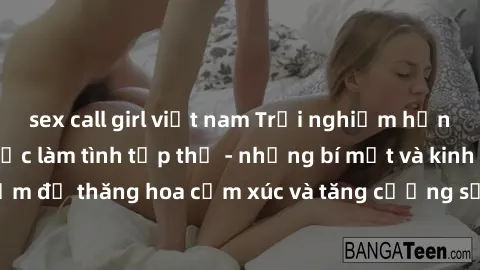 sex call girl việt nam Trải nghiệm hứng khởi cùng với việc làm tình tập thể - những bí mật và kinh nghiệm để thăng hoa cảm xúc và tăng cường sự gắn kết trong mối quan hệ