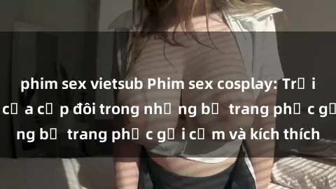 phim sex vietsub Phim sex cosplay: Trải nghiệm tuyệt vời của cặp đôi trong những bộ trang phục gợi cảm và kích thích