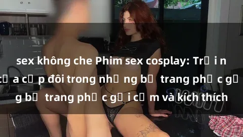 sex không che Phim sex cosplay: Trải nghiệm tuyệt vời của cặp đôi trong những bộ trang phục gợi cảm và kích thích