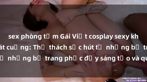 sex phòng tắm Gái Việt cosplay sexy khiến fan hâm mộ phát cuồng: Thử thách sức hút từ những bộ trang phục đầy sáng tạo và quyến rũ!