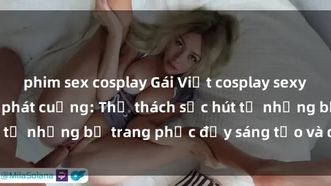 phim sex cosplay Gái Việt cosplay sexy khiến fan hâm mộ phát cuồng: Thử thách sức hút từ những bộ trang phục đầy sáng tạo và quyến rũ!