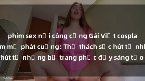 phim sex nơi công cộng Gái Việt cosplay sexy khiến fan hâm mộ phát cuồng: Thử thách sức hút từ những bộ trang phục đầy sáng tạo và quyến rũ!