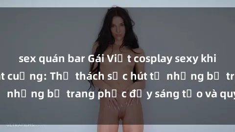 sex quán bar Gái Việt cosplay sexy khiến fan hâm mộ phát cuồng: Thử thách sức hút từ những bộ trang phục đầy sáng tạo và quyến rũ!