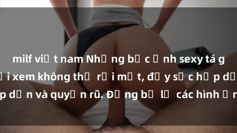 milf việt nam Những bức ảnh sexy tá gợi cảm khiến người xem không thể rời mắt, đầy sức hấp dẫn và quyến rũ. Đừng bỏ lỡ các hình ảnh nóng bỏng này!