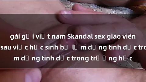 gái gọi việt nam Skandal sex giáo viên: Sự thật đằng sau việc học sinh bị lạm dụng tình dục trong trường học