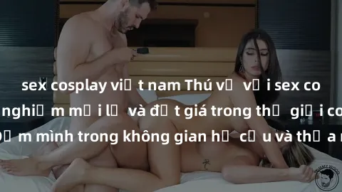 sex cosplay việt nam Thú vị với sex cosplay anime: Trải nghiệm mới lạ và đắt giá trong thế giới cosplay! Đắm mình trong không gian hư cấu và thỏa mãn niềm đam mê của bạn!