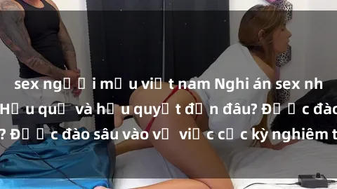 sex người mẫu việt nam Nghi án sex nhân viên nhà hàng: Hậu quả và hậu quyết đến đâu? Được đào sâu vào vụ việc cực kỳ nghiêm trọng này.