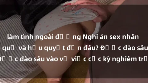 làm tình ngoài đường Nghi án sex nhân viên nhà hàng: Hậu quả và hậu quyết đến đâu? Được đào sâu vào vụ việc cực kỳ nghiêm trọng này.