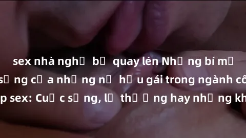 sex nhà nghỉ bị quay lén Những bí mật đằng sau cuộc sống của những nữ hầu gái trong ngành công nghiệp sex: Cuộc sống, lẽ thường hay những khó khăn mà họ phải đối mặt.