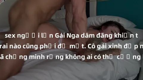 sex người lớn Gái Nga dâm đãng khiến tim bất cứ chàng trai nào cũng phải đỏ mặt. Cô gái xinh đẹp này đã chứng minh rằng không ai có thể cưỡng lại khi cô làm tình đắm say.