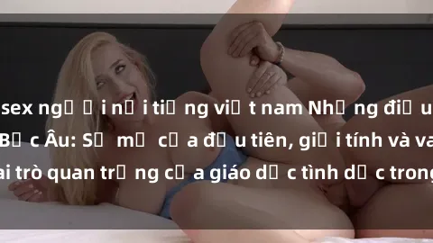 sex người nổi tiếng việt nam Những điều thú vị về sex ở Bắc Âu: Sự mở cửa đầu tiên, giới tính và vai trò quan trọng của giáo dục tình dục trong các quốc gia này.