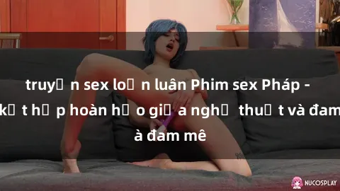 truyện sex loạn luân Phim sex Pháp - Sự kết hợp hoàn hảo giữa nghệ thuật và đam mê