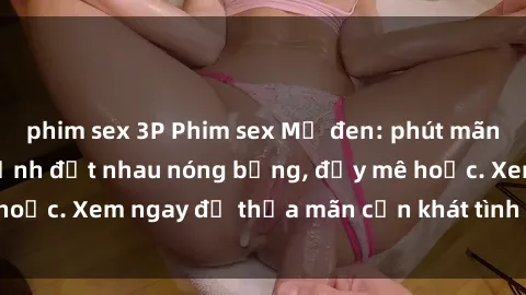 phim sex 3P Phim sex Mỹ đen: phút mãnh liệt với những cảnh địt nhau nóng bỏng, đầy mê hoặc. Xem ngay để thỏa mãn cơn khát tình dục của bạn!