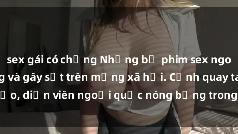 sex gái có chồng Những bộ phim sex ngoại quốc nổi tiếng và gây sốt trên mạng xã hội. Cảnh quay táo bạo, diễn viên ngoại quốc nóng bỏng trong các tác phẩm đỉnh cao.