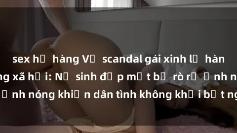 sex họ hàng Vụ scandal gái xinh lộ hàng gây sốt trên mạng xã hội: Nữ sinh đẹp mắt bị rò rỉ ảnh nóng khiến dân tình không khỏi bất ngờ và phẫn nộ!