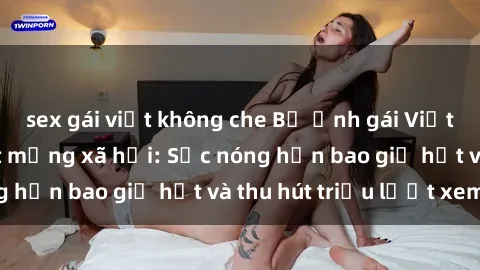 sex gái việt không che Bộ ảnh gái Việt Nam nude gây sốt mạng xã hội: Sắc nóng hơn bao giờ hết và thu hút triệu lượt xem