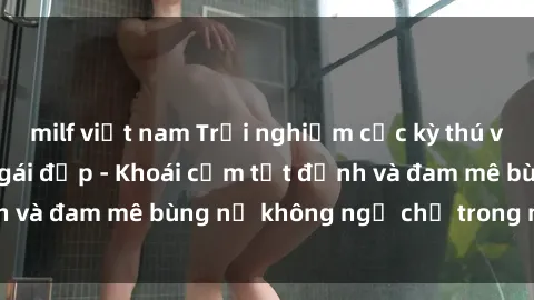 milf việt nam Trải nghiệm cực kỳ thú vị khi làm tình với gái đẹp - Khoái cảm tột đỉnh và đam mê bùng nổ không ngờ chỉ trong một đêm!