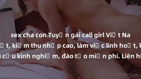sex cha con Tuyển gái call girl Việt Nam gợi cảm, đẹp mắt, kiếm thu nhập cao, làm việc linh hoạt, không yêu cầu kinh nghiệm, đào tạo miễn phí. Liên hệ ngay để biết thêm chi tiết!