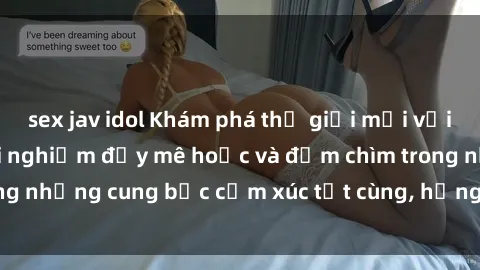 sex jav idol Khám phá thế giới mới với sex người lớn: trải nghiệm đầy mê hoặc và đắm chìm trong những cung bậc cảm xúc tột cùng, hứng khởi và cuốn hút.