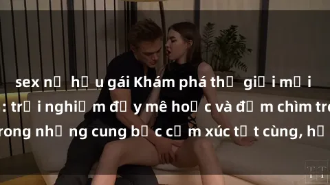 sex nữ hầu gái Khám phá thế giới mới với sex người lớn: trải nghiệm đầy mê hoặc và đắm chìm trong những cung bậc cảm xúc tột cùng, hứng khởi và cuốn hút.