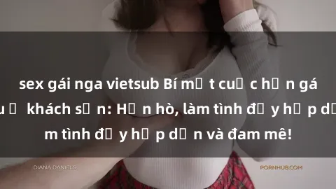 sex gái nga vietsub Bí mật cuộc hẹn gái Việt lần đầu ở khách sạn: Hẹn hò, làm tình đầy hấp dẫn và đam mê!
