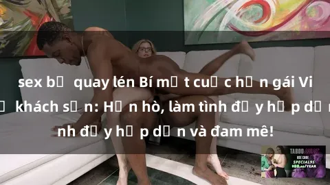 sex bị quay lén Bí mật cuộc hẹn gái Việt lần đầu ở khách sạn: Hẹn hò, làm tình đầy hấp dẫn và đam mê!