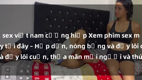 sex việt nam cưỡng hiếp Xem phim sex miễn phí online ngay tại đây – Hấp dẫn, nóng bỏng và đầy lôi cuốn, thỏa mãn mọi người và thú vui của bạn!