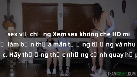 sex vợ chồng Xem sex không che HD miễn phí đảm bảo sẽ làm bạn thỏa mãn tưởng tượng và nhu cầu tình dục. Hãy thưởng thức những cảnh quay hấp dẫn và mãnh liệt ngay bây giờ!