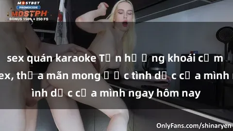 sex quán karaoke Tận hưởng khoái cảm với gái xinh sex, thỏa mãn mong ước tình dục của mình ngay hôm nay