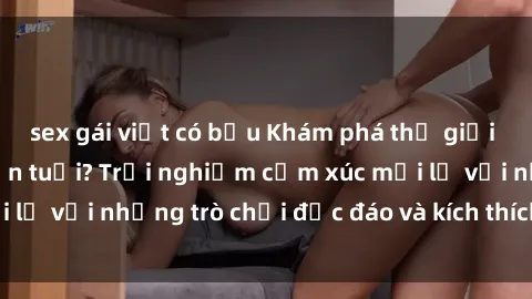sex gái việt có bầu Khám phá thế giới sex trực tuyến: Hơn tuổi? Trải nghiệm cảm xúc mới lạ với những trò chơi độc đáo và kích thích người lớn